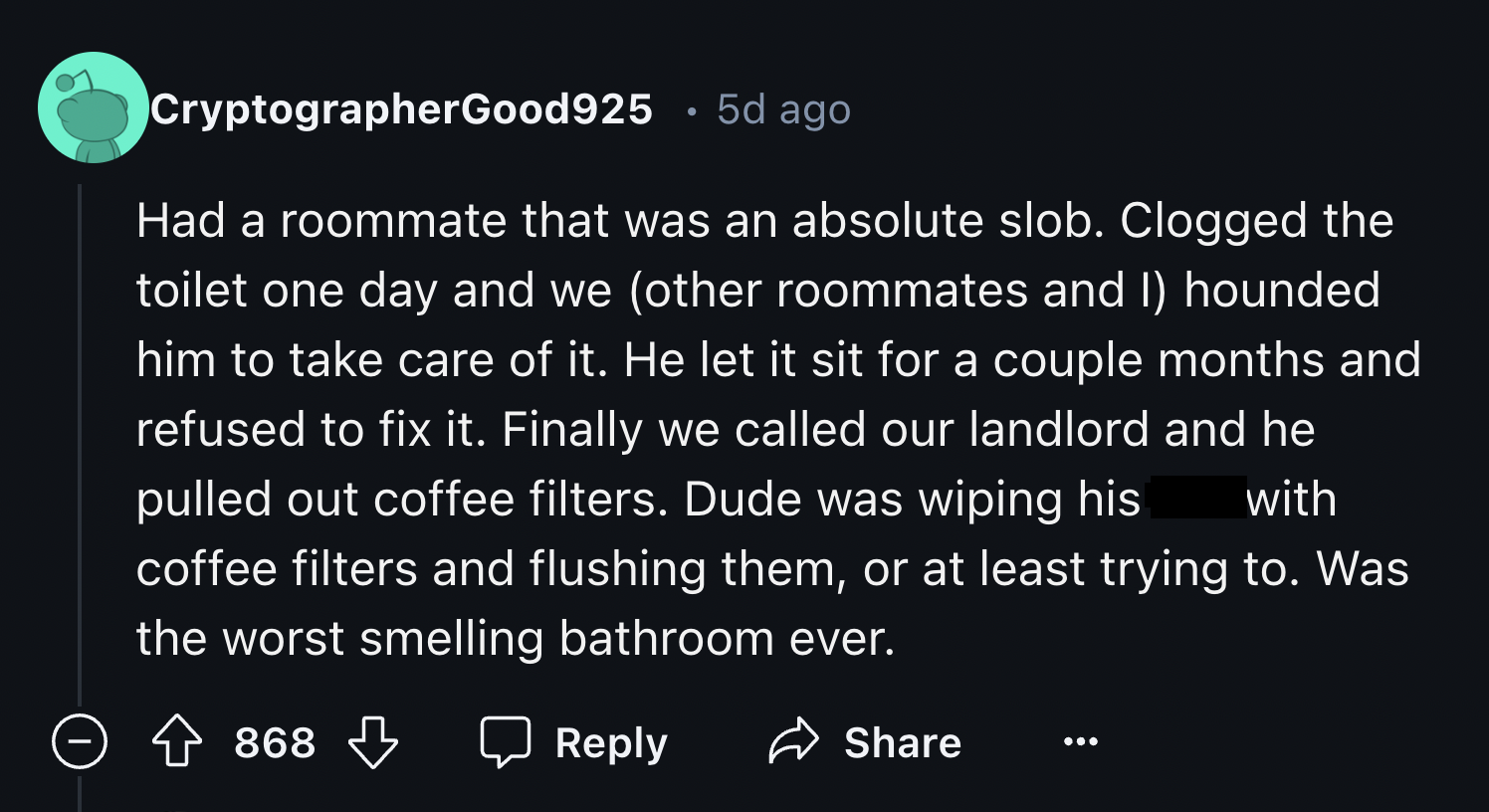 screenshot - CryptographerGood925 5d ago Had a roommate that was an absolute slob. Clogged the toilet one day and we other roommates and I hounded him to take care of it. He let it sit for a couple months and refused to fix it. Finally we called our landl